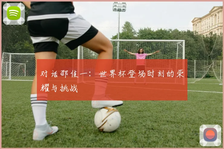 对话邵佳一：世界杯登场时刻的荣耀与挑战