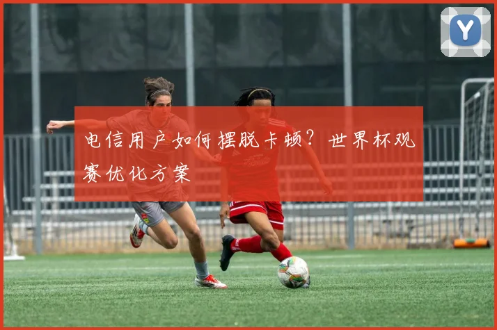 电信用户如何摆脱卡顿？世界杯观赛优化方案
