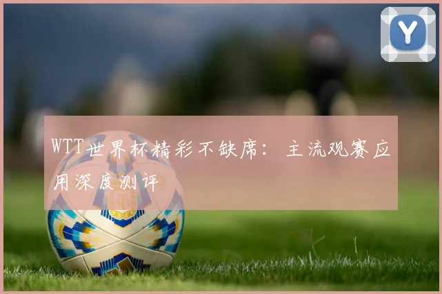 WTT世界杯精彩不缺席：主流观赛应用深度测评