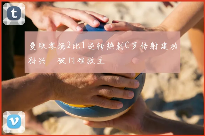 曼联客场2比1逆转热刺C罗传射建功孙兴慜破门难救主