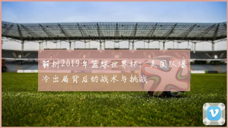 解析2019年篮球世界杯：美国队爆冷出局背后的战术与挑战