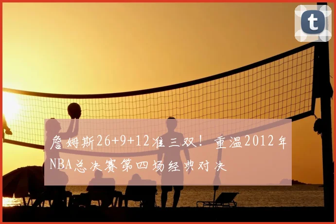 詹姆斯26+9+12准三双！重温2012年NBA总决赛第四场经典对决
