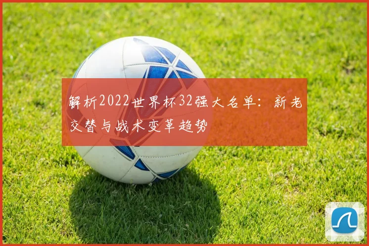 解析2022世界杯32强大名单：新老交替与战术变革趋势