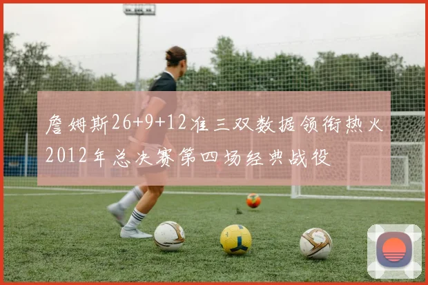 詹姆斯26+9+12准三双数据领衔热火2012年总决赛第四场经典战役