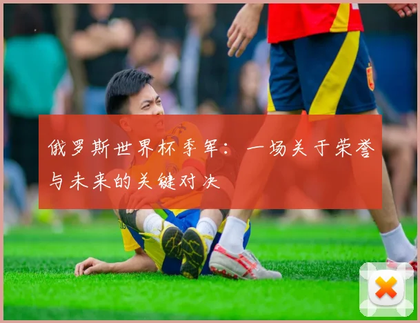 俄罗斯世界杯季军：一场关于荣誉与未来的关键对决