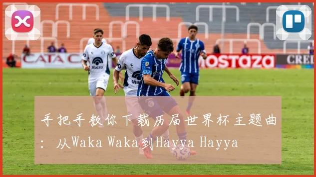 手把手教你下载历届世界杯主题曲：从Waka Waka到Hayya Hayya