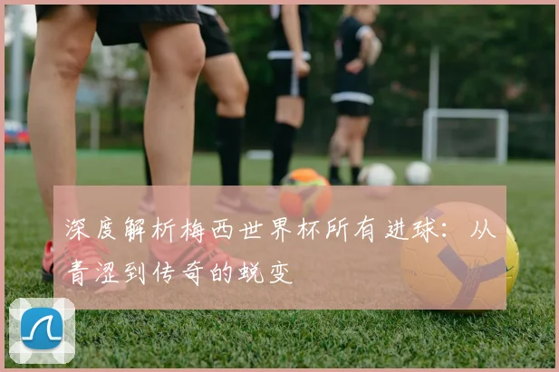 深度解析梅西世界杯所有进球:从青涩到传奇的蜕变
