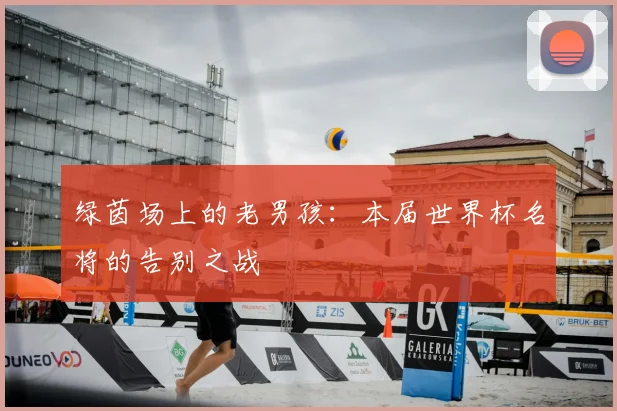 绿茵场上的老男孩：本届世界杯名将的告别之战