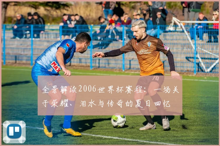 全景解读2006世界杯赛程：一场关于荣耀、泪水与传奇的夏日回忆