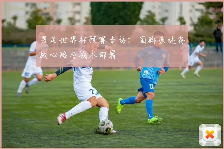 男足世界杯预赛专访：国脚亲述备战心路与战术部署