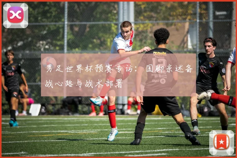 男足世界杯预赛专访：国脚亲述备战心路与战术部署